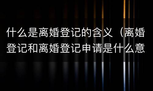 什么是离婚登记的含义（离婚登记和离婚登记申请是什么意思）