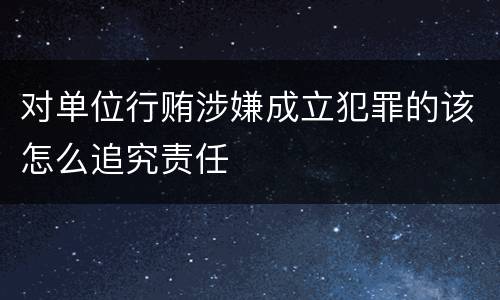 对单位行贿涉嫌成立犯罪的该怎么追究责任