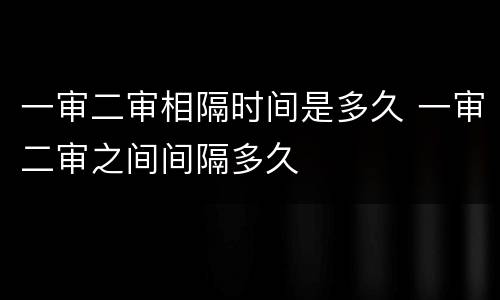 一审二审相隔时间是多久 一审二审之间间隔多久