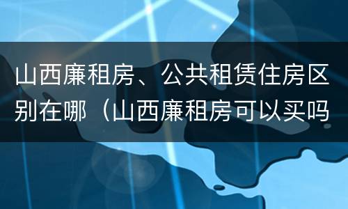 山西廉租房、公共租赁住房区别在哪（山西廉租房可以买吗）
