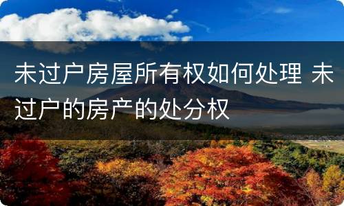 未过户房屋所有权如何处理 未过户的房产的处分权