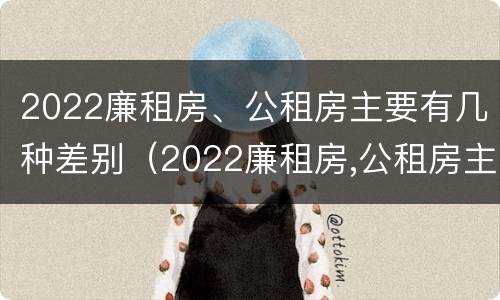 2022廉租房、公租房主要有几种差别（2022廉租房,公租房主要有几种差别呢）