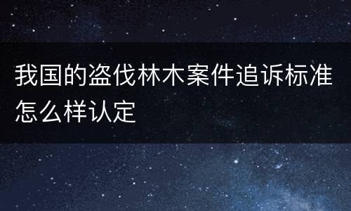 我国的盗伐林木案件追诉标准怎么样认定
