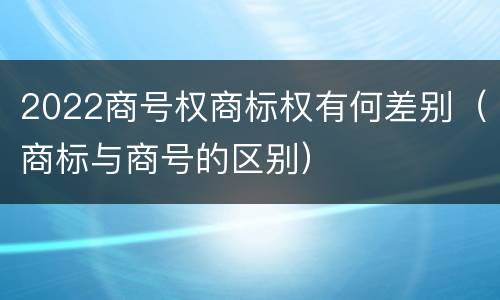 2022商号权商标权有何差别（商标与商号的区别）