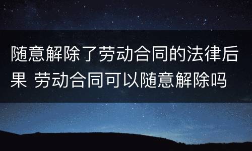 随意解除了劳动合同的法律后果 劳动合同可以随意解除吗