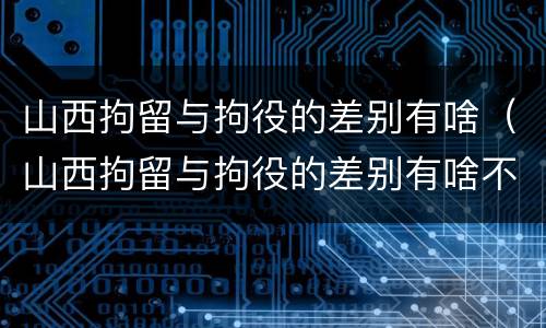 山西拘留与拘役的差别有啥（山西拘留与拘役的差别有啥不一样）