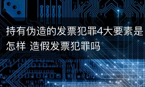 持有伪造的发票犯罪4大要素是怎样 造假发票犯罪吗