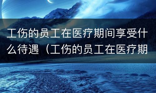 工伤的员工在医疗期间享受什么待遇（工伤的员工在医疗期间享受什么待遇呢）