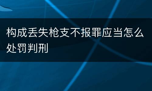 构成丢失枪支不报罪应当怎么处罚判刑