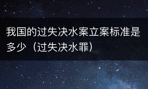 我国的过失决水案立案标准是多少（过失决水罪）