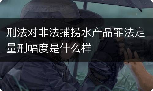 刑法对非法捕捞水产品罪法定量刑幅度是什么样