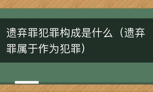 遗弃罪犯罪构成是什么（遗弃罪属于作为犯罪）