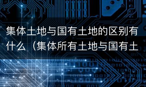 集体土地与国有土地的区别有什么（集体所有土地与国有土地的区别）