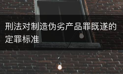刑法对制造伪劣产品罪既遂的定罪标准