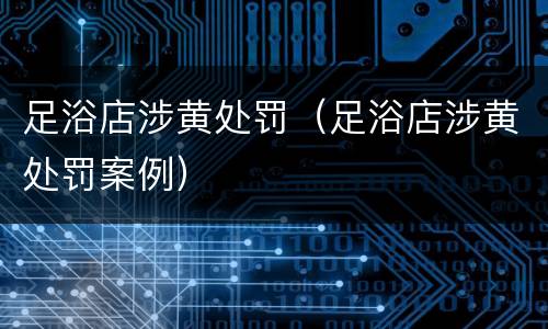 足浴店涉黄处罚（足浴店涉黄处罚案例）