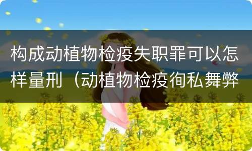 构成动植物检疫失职罪可以怎样量刑（动植物检疫徇私舞弊罪与动植物检疫失职罪的区别在于）
