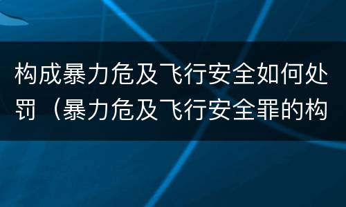 构成暴力危及飞行安全如何处罚（暴力危及飞行安全罪的构成要件）