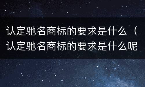 认定驰名商标的要求是什么（认定驰名商标的要求是什么呢）