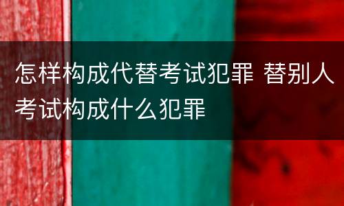 怎样构成代替考试犯罪 替别人考试构成什么犯罪