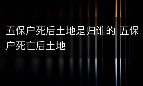 五保户死后土地是归谁的 五保户死亡后土地