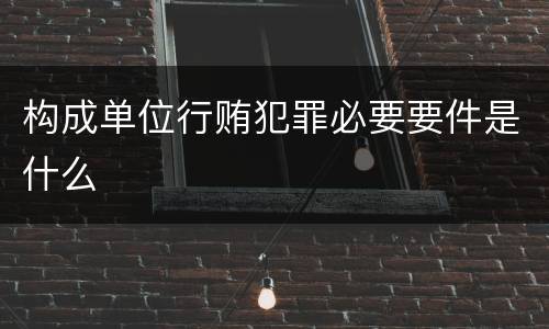 构成单位行贿犯罪必要要件是什么