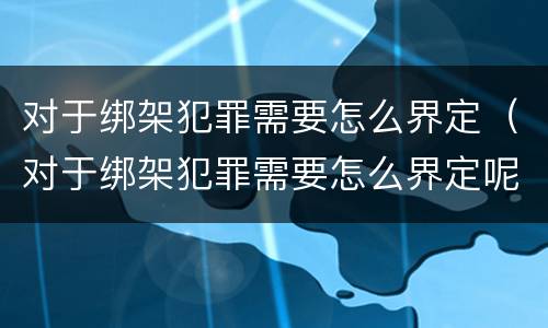 对于绑架犯罪需要怎么界定（对于绑架犯罪需要怎么界定呢）
