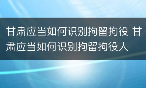 甘肃应当如何识别拘留拘役 甘肃应当如何识别拘留拘役人