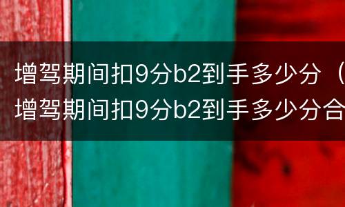 增驾期间扣9分b2到手多少分（增驾期间扣9分b2到手多少分合格）