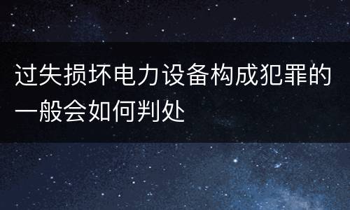 过失损坏电力设备构成犯罪的一般会如何判处
