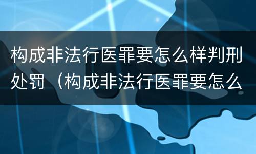 构成非法行医罪要怎么样判刑处罚（构成非法行医罪要怎么样判刑处罚案例）