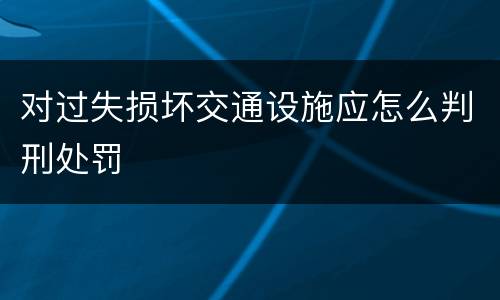 对过失损坏交通设施应怎么判刑处罚