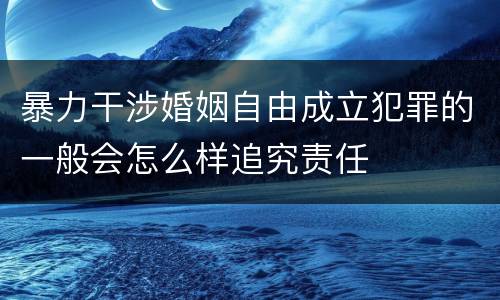 暴力干涉婚姻自由成立犯罪的一般会怎么样追究责任