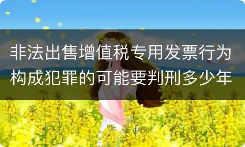 非法出售增值税专用发票行为构成犯罪的可能要判刑多少年