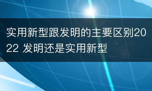 实用新型跟发明的主要区别2022 发明还是实用新型