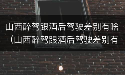 山西醉驾跟酒后驾驶差别有啥（山西醉驾跟酒后驾驶差别有啥影响）