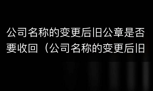 公司名称的变更后旧公章是否要收回（公司名称的变更后旧公章是否要收回来）