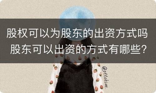 股权可以为股东的出资方式吗 股东可以出资的方式有哪些?不可以出资的方式有哪些?