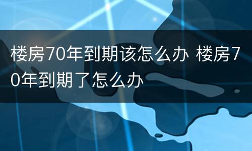 楼房70年到期该怎么办 楼房70年到期了怎么办