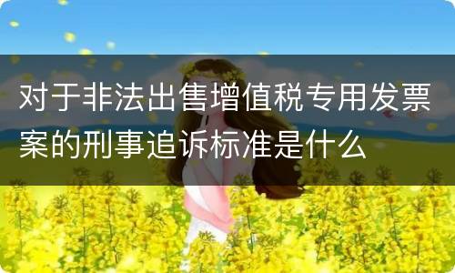 对于非法出售增值税专用发票案的刑事追诉标准是什么