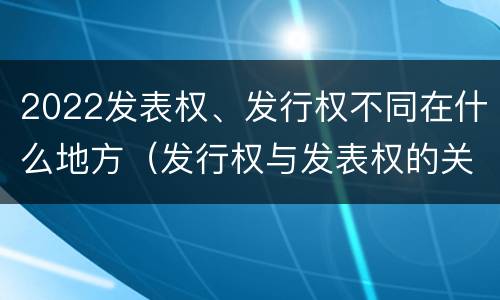 2022发表权、发行权不同在什么地方（发行权与发表权的关系）