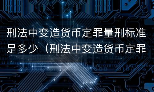 刑法中变造货币定罪量刑标准是多少（刑法中变造货币定罪量刑标准是多少）