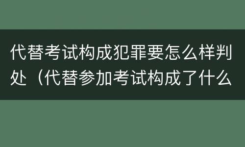 代替考试构成犯罪要怎么样判处（代替参加考试构成了什么犯罪）
