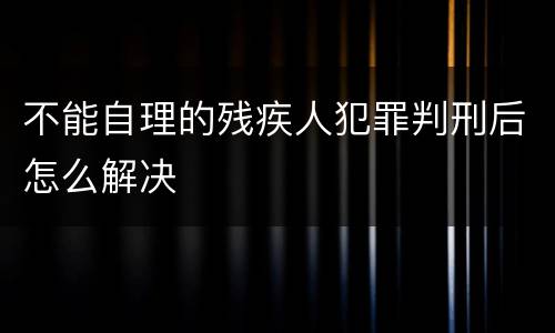 不能自理的残疾人犯罪判刑后怎么解决