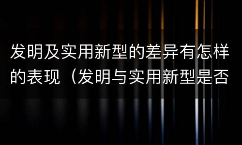 发明及实用新型的差异有怎样的表现（发明与实用新型是否具有实用性）