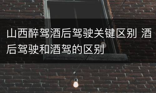 山西醉驾酒后驾驶关键区别 酒后驾驶和酒驾的区别