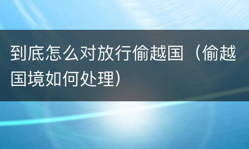到底怎么对放行偷越国（偷越国境如何处理）