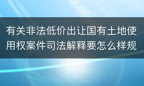 有关非法低价出让国有土地使用权案件司法解释要怎么样规定