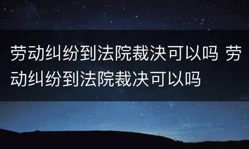 劳动纠纷到法院裁決可以吗 劳动纠纷到法院裁决可以吗