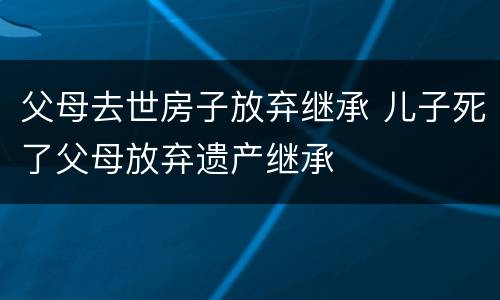 父母去世房子放弃继承 儿子死了父母放弃遗产继承