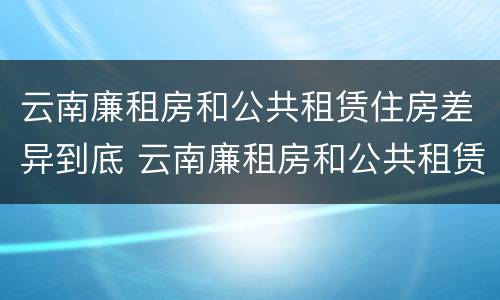 云南廉租房和公共租赁住房差异到底 云南廉租房和公共租赁住房差异到底多大